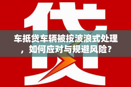 武定车抵贷车辆被按波浪式处理，如何应对与规避风险？