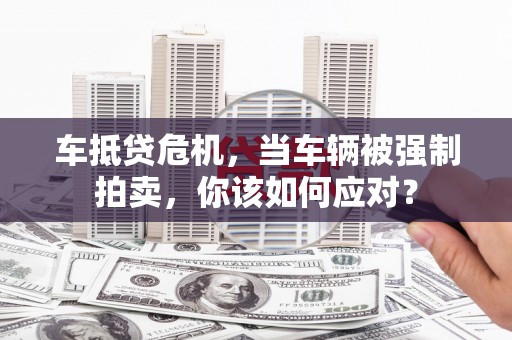赣州车抵贷危机，当车辆被强制拍卖，你该如何应对？