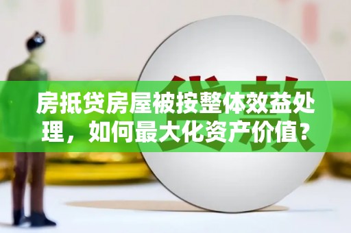 宁乡房抵贷房屋被按整体效益处理,如何最大化资产价值? 宁乡房抵贷房屋被按整体效益处理,如何最大化资产价值?