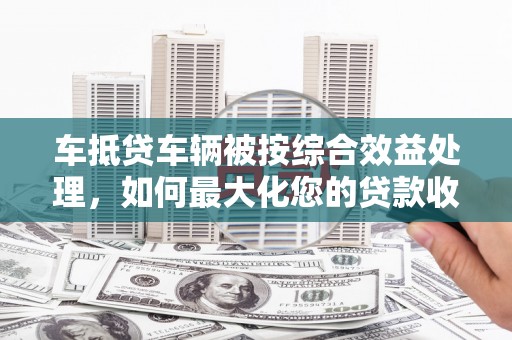 阳西车抵贷车辆被按综合效益处理，如何最大化您的贷款收益？