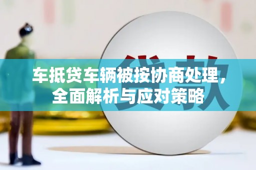 廉江车抵贷车辆被按协商处理，全面解析与应对策略