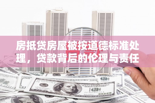 渠县房抵贷房屋被按道德标准处理，贷款背后的伦理与责任